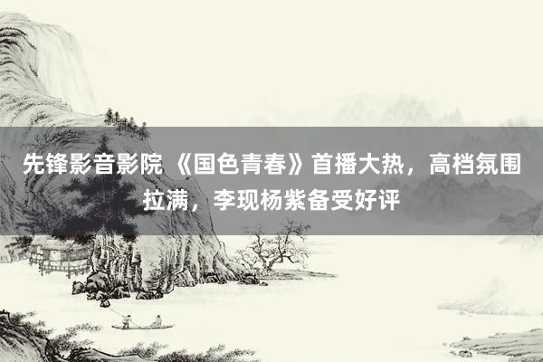 先锋影音影院 《国色青春》首播大热，高档氛围拉满，李现杨紫备受好评
