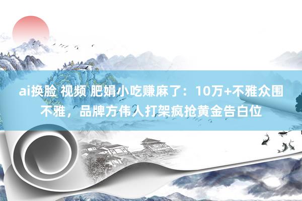 ai换脸 视频 肥娟小吃赚麻了：10万+不雅众围不雅，品牌方伟人打架疯抢黄金告白位