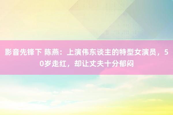 影音先锋下 陈燕：上演伟东谈主的特型女演员，50岁走红，却让丈夫十分郁闷