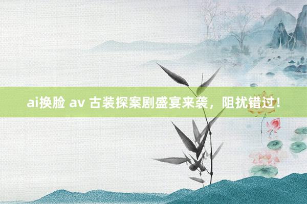 ai换脸 av 古装探案剧盛宴来袭，阻扰错过！
