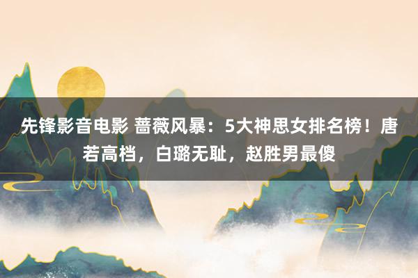 先锋影音电影 蔷薇风暴：5大神思女排名榜！唐若高档，白璐无耻，赵胜男最傻