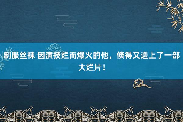 制服丝袜 因演技烂而爆火的他，倏得又送上了一部大烂片！