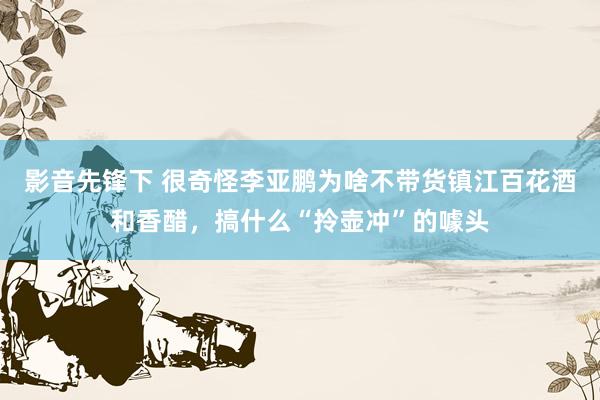 影音先锋下 很奇怪李亚鹏为啥不带货镇江百花酒和香醋，搞什么“拎壶冲”的噱头