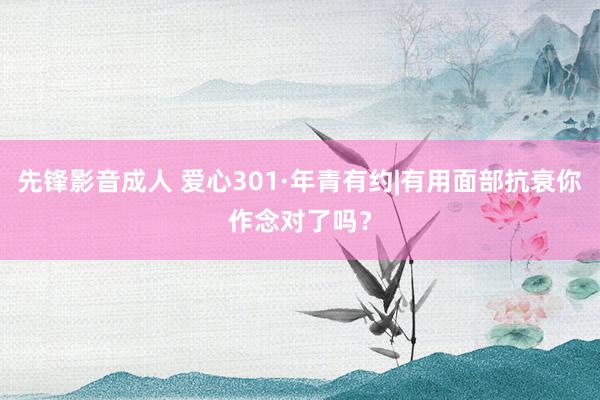 先锋影音成人 爱心301·年青有约|有用面部抗衰你作念对了吗？