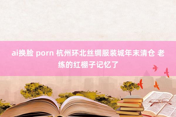 ai换脸 porn 杭州环北丝绸服装城年末清仓 老练的红棚子记忆了