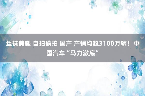 丝袜美腿 自拍偷拍 国产 产销均超3100万辆！中国汽车“马力澈底”