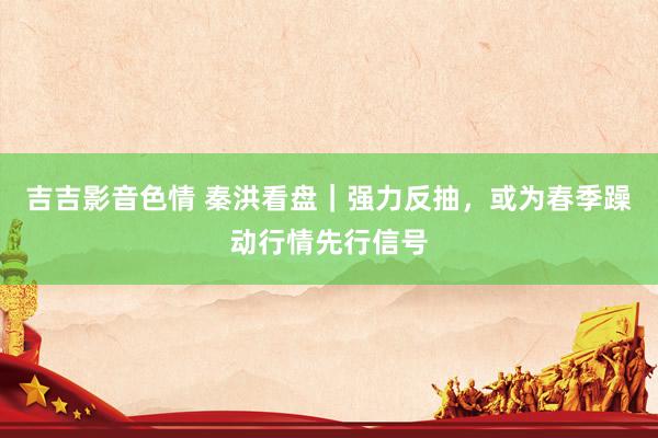 吉吉影音色情 秦洪看盘｜强力反抽，或为春季躁动行情先行信号