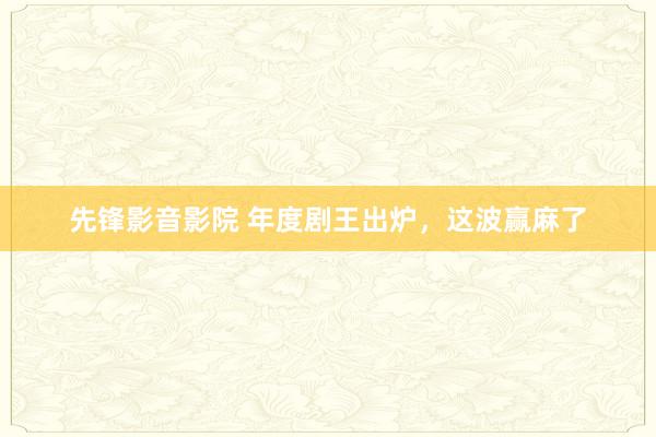 先锋影音影院 年度剧王出炉，这波赢麻了