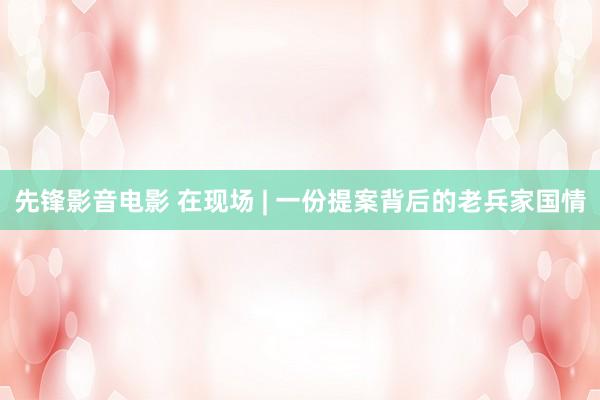 先锋影音电影 在现场 | 一份提案背后的老兵家国情
