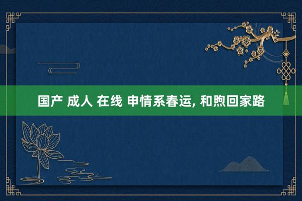 国产 成人 在线 申情系春运， 和煦回家路