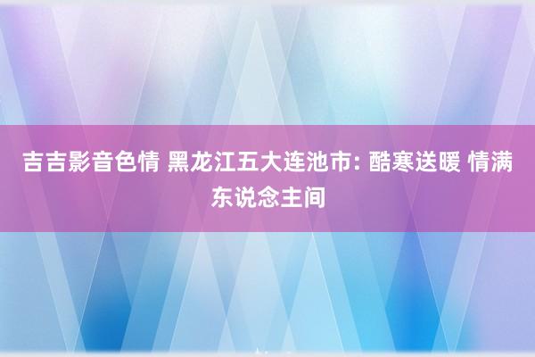 吉吉影音色情 黑龙江五大连池市: 酷寒送暖 情满东说念主间