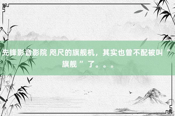 先锋影音影院 咫尺的旗舰机，其实也曾不配被叫 “ 旗舰 ” 了。。。