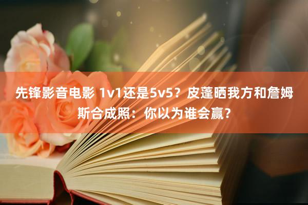 先锋影音电影 1v1还是5v5？皮蓬晒我方和詹姆斯合成照：你以为谁会赢？