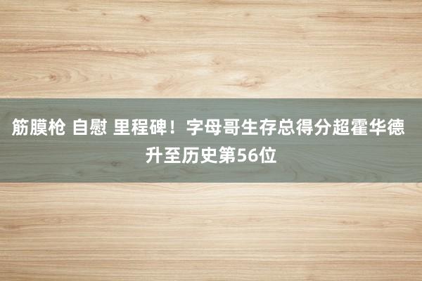 筋膜枪 自慰 里程碑！字母哥生存总得分超霍华德 升至历史第56位