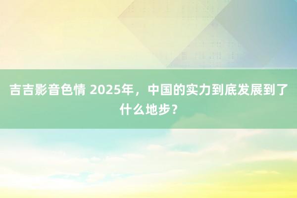 吉吉影音色情 2025年，中国的实力到底发展到了什么地步？