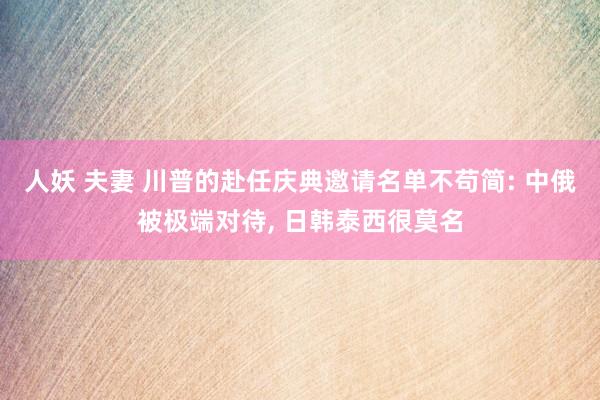 人妖 夫妻 川普的赴任庆典邀请名单不苟简: 中俄被极端对待， 日韩泰西很莫名