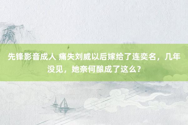 先锋影音成人 痛失刘威以后嫁给了连奕名，几年没见，她奈何酿成了这么？