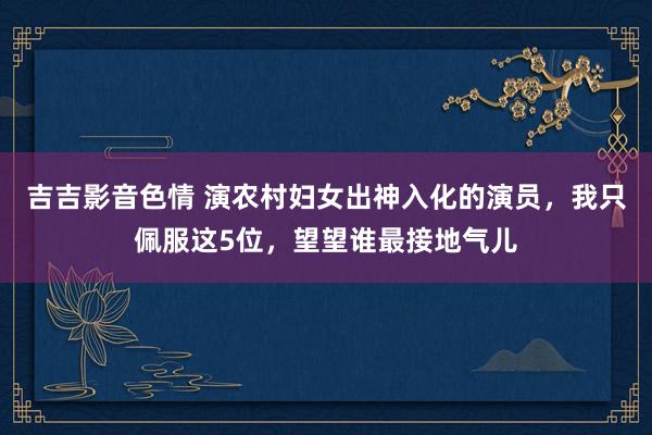 吉吉影音色情 演农村妇女出神入化的演员，我只佩服这5位，望望谁最接地气儿