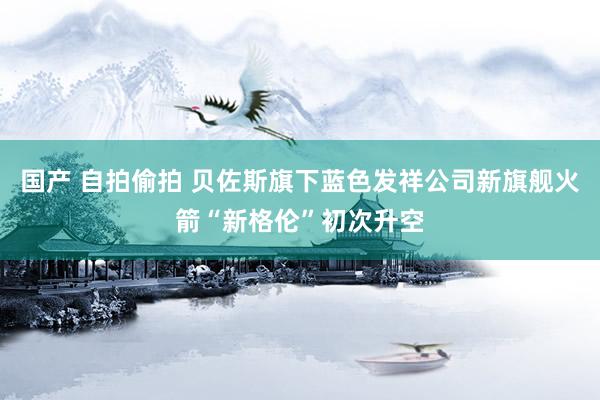 国产 自拍偷拍 贝佐斯旗下蓝色发祥公司新旗舰火箭“新格伦”初次升空