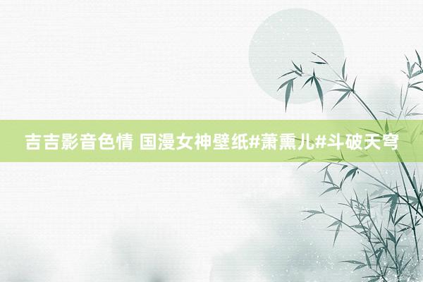 吉吉影音色情 国漫女神壁纸#萧熏儿#斗破天穹