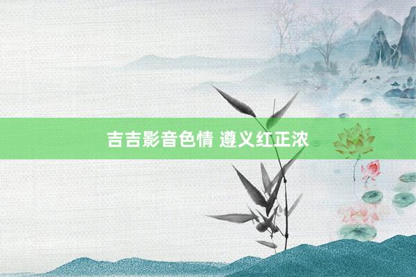 吉吉影音色情 遵义红正浓