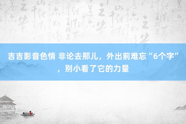 吉吉影音色情 非论去那儿，外出前难忘“6个字”，别小看了它的力量