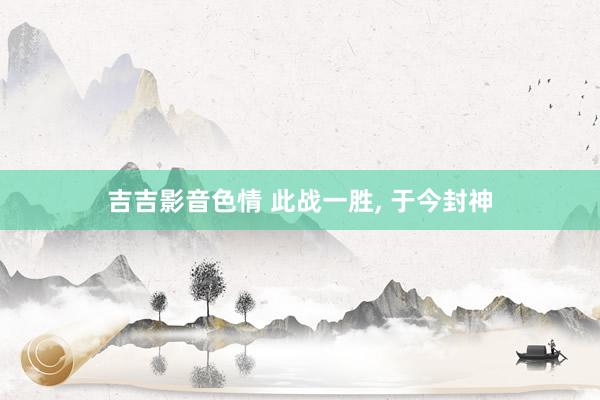 吉吉影音色情 此战一胜， 于今封神