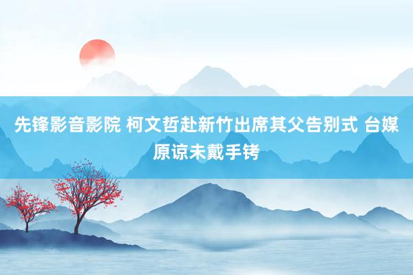 先锋影音影院 柯文哲赴新竹出席其父告别式 台媒原谅未戴手铐