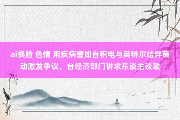 ai换脸 色情 用疾病譬如台积电与英特尔结伴策动激发争议，台经济部门讲求东谈主谈歉