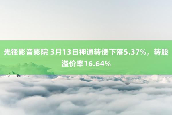 先锋影音影院 3月13日神通转债下落5.37%，转股溢价率16.64%