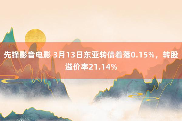 先锋影音电影 3月13日东亚转债着落0.15%，转股溢价率21.14%