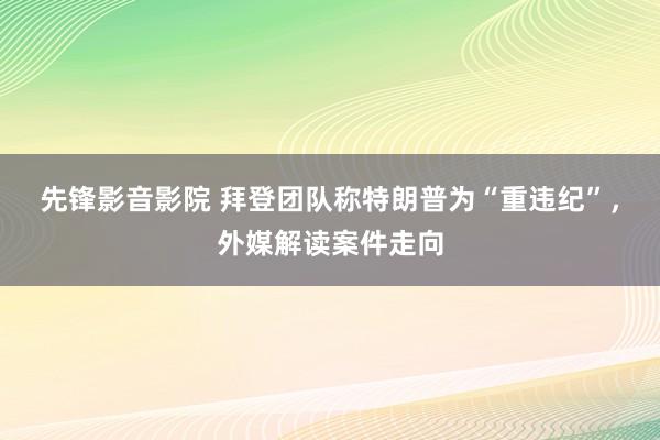 先锋影音影院 拜登团队称特朗普为“重违纪”，外媒解读案件走向