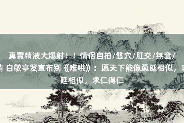真實精液大爆射！！情侶自拍/雙穴/肛交/無套/大量噴精 白敬亭发宣布别《难哄》：愿天下能像桑延相似，求仁得仁