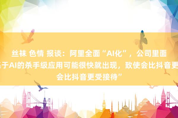 丝袜 色情 报谈：阿里全面“AI化”，公司里面礼服“基于AI的杀手级应用可能很快就出现，致使会比抖音更受接待”
