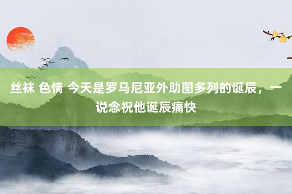 丝袜 色情 今天是罗马尼亚外助图多列的诞辰，一说念祝他诞辰痛快