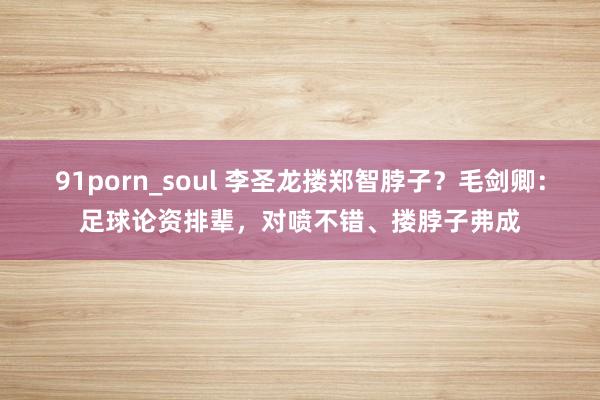 91porn_soul 李圣龙搂郑智脖子？毛剑卿：足球论资排辈，对喷不错、搂脖子弗成