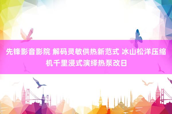 先锋影音影院 解码灵敏供热新范式 冰山松洋压缩机千里浸式演绎热泵改日