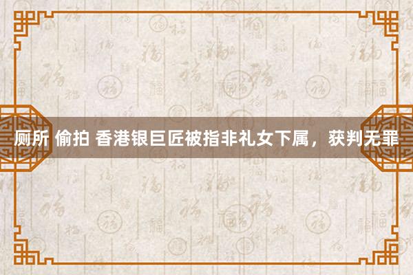 厕所 偷拍 香港银巨匠被指非礼女下属，获判无罪