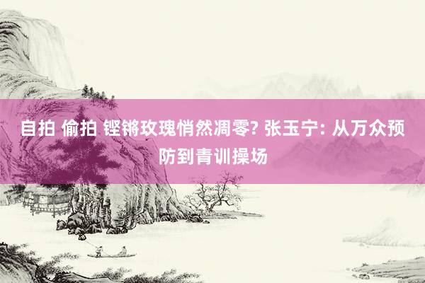 自拍 偷拍 铿锵玫瑰悄然凋零? 张玉宁: 从万众预防到青训操场