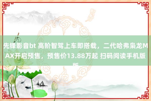 先锋影音bt 高阶智驾上车即搭载，二代哈弗枭龙MAX开启预售，预售价13.88万起 扫码阅读手机版