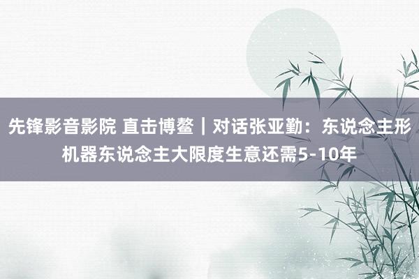 先锋影音影院 直击博鳌｜对话张亚勤：东说念主形机器东说念主大限度生意还需5-10年