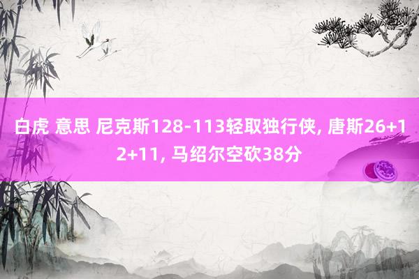白虎 意思 尼克斯128-113轻取独行侠， 唐斯26+12+11， 马绍尔空砍38分