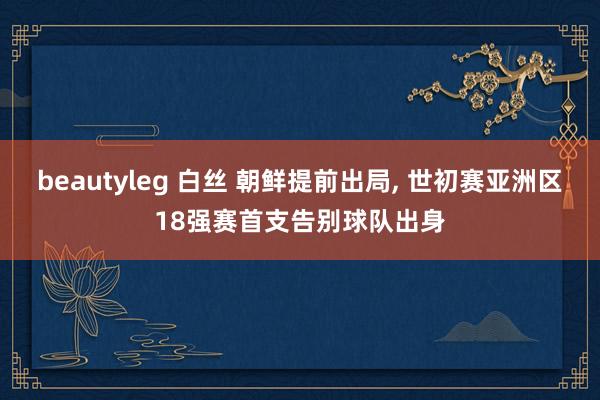beautyleg 白丝 朝鲜提前出局， 世初赛亚洲区18强赛首支告别球队出身