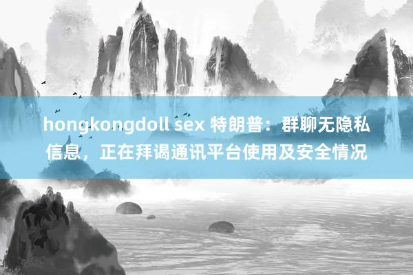 hongkongdoll sex 特朗普：群聊无隐私信息，正在拜谒通讯平台使用及安全情况