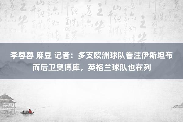 李蓉蓉 麻豆 记者：多支欧洲球队眷注伊斯坦布而后卫奥博库，英格兰球队也在列