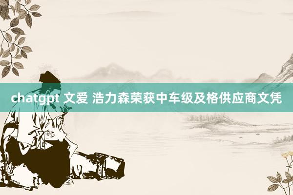 chatgpt 文爱 浩力森荣获中车级及格供应商文凭