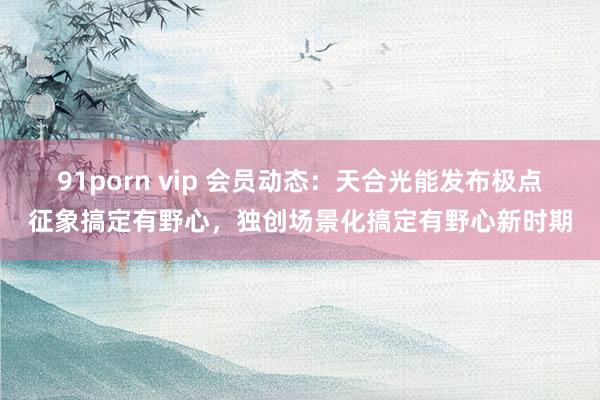 91porn vip 会员动态：天合光能发布极点征象搞定有野心，独创场景化搞定有野心新时期