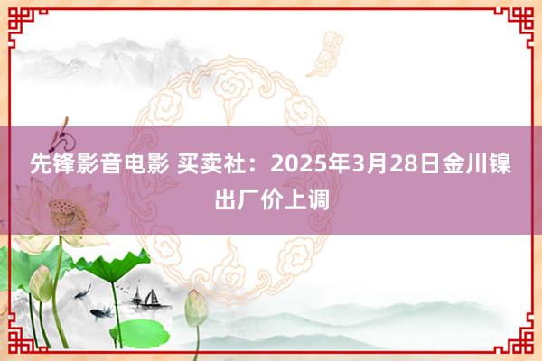先锋影音电影 买卖社：2025年3月28日金川镍出厂价上调