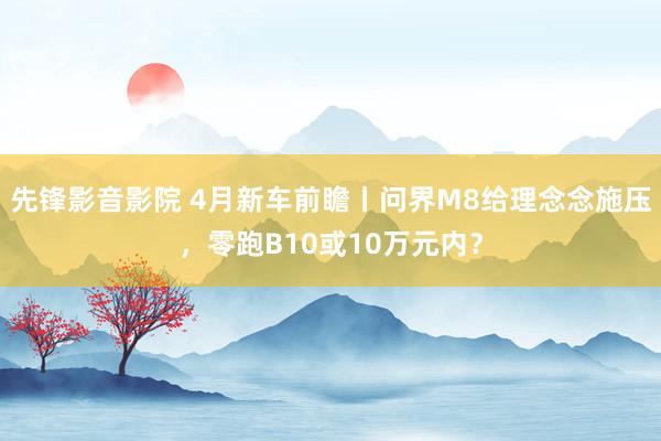 先锋影音影院 4月新车前瞻丨问界M8给理念念施压，零跑B10或10万元内？