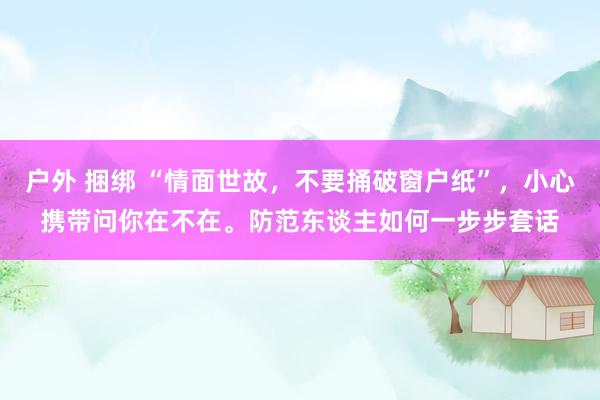 户外 捆绑 “情面世故，不要捅破窗户纸”，小心携带问你在不在。防范东谈主如何一步步套话
